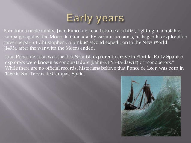 a biography of juan ponce de leon a soldier Juan ponce de le n was born in 1460 in tierra de campos palencia, spain ponce de leon was born into a noble family in spain later in his life, he became a soldier. a biography of juan ponce de leon a soldier Juan ponce de le n was born in 1460 in tierra de campos palencia, spain ponce de leon was born into a noble family in spain later in his life, he became a soldier.