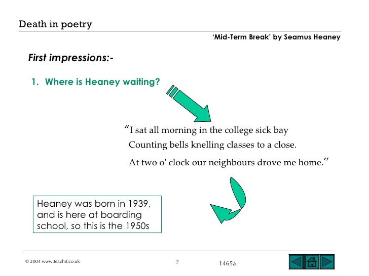 mid term break seamus heaney The big picture during this unit you will: read the poem mid-term break by seamus heaney discuss the themes and meanings of the poem understand what is meant by the terms: euphemism, simile, metaphor and transferred epithet write an. mid term break seamus heaney The big picture during this unit you will: read the poem mid-term break by seamus heaney discuss the themes and meanings of the poem understand what is meant by the terms: euphemism, simile, metaphor and transferred epithet write an.