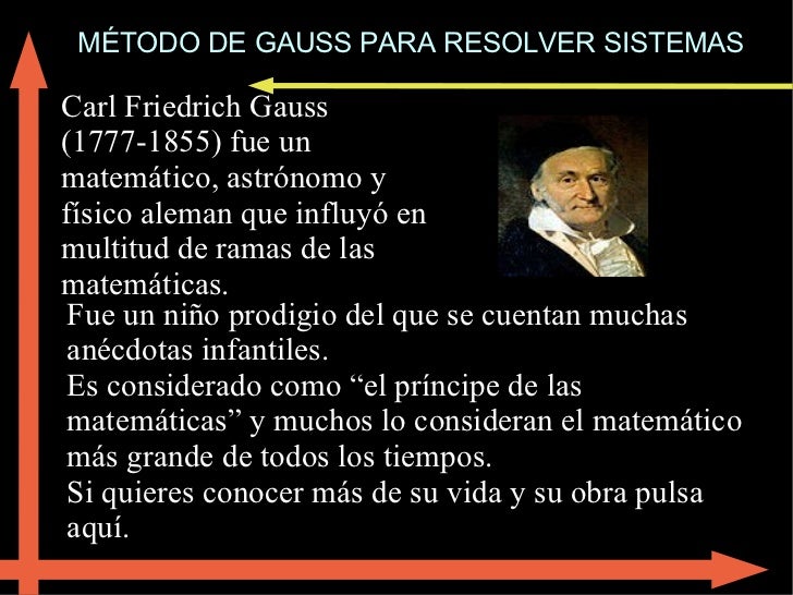 MÉTODO DE GAUSS PARA RESOLVER SISTEMAS Carl Friedrich Gauss (1777-1855) fue un matemático, astrónomo y físico aleman que i...