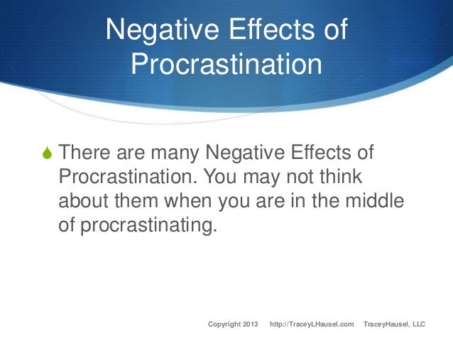 effects of procrastination Procrastination, like all of your behaviors carries consequences whether your behavior is conscious or unconscious, you will eventually have to deal with the effects. effects of procrastination Procrastination, like all of your behaviors carries consequences whether your behavior is conscious or unconscious, you will eventually have to deal with the effects.