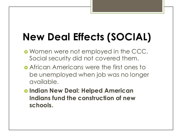 the new deal effects negative List some effects of the new deal the new deal greatly increased the size and scope of federal government the government began to do things it had never done before, from withdrawing taxes directly from workers' paychecks to distributing benefits to the elderly. the new deal effects negative List some effects of the new deal the new deal greatly increased the size and scope of federal government the government began to do things it had never done before, from withdrawing taxes directly from workers' paychecks to distributing benefits to the elderly.