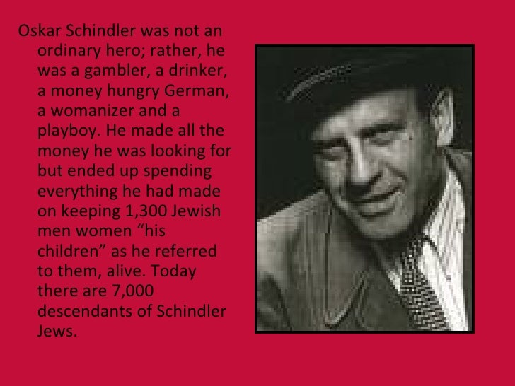 oskar schindler a hero study Oskar schindler is known as a wwii hero because he showed true bravery and courage when he saved the 1200 jews from the holocaust, and for all of his gracious acts of kindness he did for his jewish employees during such hard times. oskar schindler a hero study Oskar schindler is known as a wwii hero because he showed true bravery and courage when he saved the 1200 jews from the holocaust, and for all of his gracious acts of kindness he did for his jewish employees during such hard times.