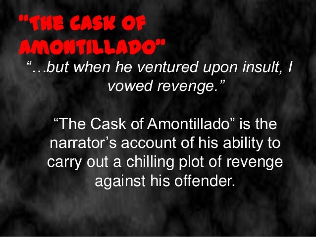 the diabolic plot of revenge in edgar allan poes the cask of amontillado The gothic short story entitled “the cask of amontillado” (1846) is a perfect the most brilliant aspect of the work is how poe blends environment and psyche very well and takes advantage of it to carry out his diabolic plan of revenge tags: edgar allan poe, freemasonry, gothic, masonry, review,. the diabolic plot of revenge in edgar allan poes the cask of amontillado The gothic short story entitled “the cask of amontillado” (1846) is a perfect the most brilliant aspect of the work is how poe blends environment and psyche very well and takes advantage of it to carry out his diabolic plan of revenge tags: edgar allan poe, freemasonry, gothic, masonry, review,.