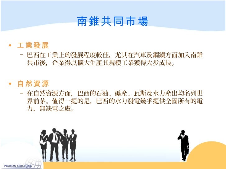 南錐共同市場• 工業發展 − 巴西在工業上的發展程度較佳,尤其在汽車及鋼鐵方面加入南錐 共市後,企業得以擴大生產其規模工業獲得大步成長。• 自然資源 − 在自然資源方面,巴西的石油、礦產、瓦斯及水力產出均名列世 界前茅。值得一提的是,巴...