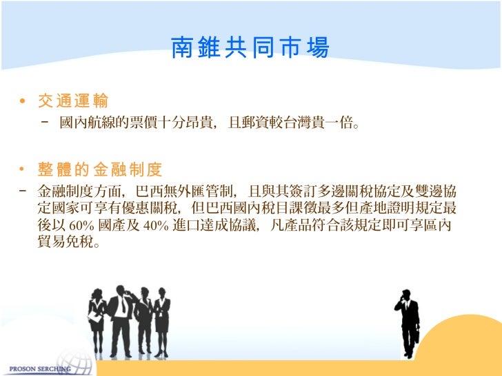 南錐共同市場• 交通運輸 − 國內航線的票價十分昂貴,且郵資較台灣貴一倍。• 整體的金融制度− 金融制度方面,巴西無外匯管制,且與其簽訂多邊關稅協定及雙邊協 定國家可享有優惠關稅,但巴西國內稅目課徵最多但產地證明規定最 後以 60% 國產及...