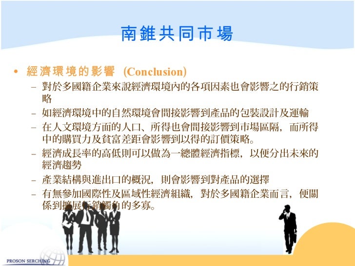 南錐共同市場• 經濟環境的影響 (Conclusion) – 對於多國籍企業來說經濟環境內的各項因素也會影響之的行銷策 略 – 如經濟環境中的自然環境會間接影響到產品的包裝設計及運輸 – 在人文環境方面的人口、所得也會間接影響到市場...