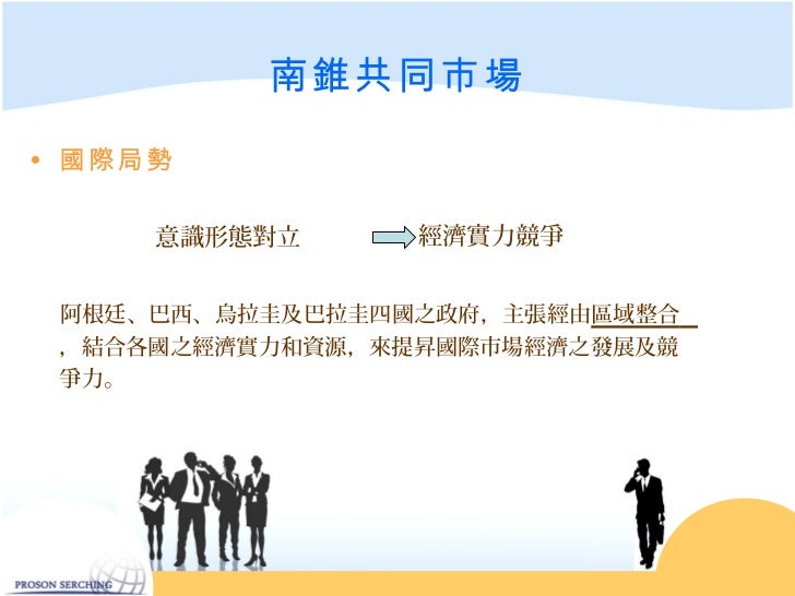 南錐共同市場• 國際局勢 意識形態對立 經濟實力競爭 阿根廷、巴西、烏拉圭及巴拉圭四國之政府,主張經由區域整合 ,結合各國之經濟實力和資源,來提昇國際市場經濟之發展及競 爭力。
