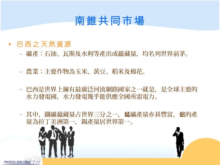 南錐共同市場• 巴西之天然資源 – 礦產:石油、瓦斯及水利等產出或蘊藏量,均名列世界前茅。 – 農業:主要作物為玉米、黃豆、稻米及棉花。 – 巴西是世界上擁有最廣泛河流網路國家之一就是,是全球主要的 水力發電國,水力發電幾乎能供應全國所需電...