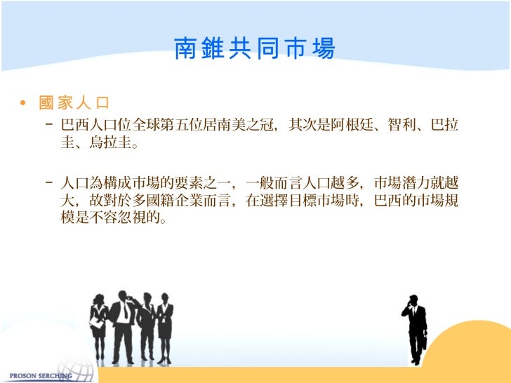 南錐共同市場• 國家人口 − 巴西人口位全球第五位居南美之冠,其次是阿根廷、智利、巴拉 圭、烏拉圭。 − 人口為構成市場的要素之一,一般而言人口越多,市場潛力就越 大,故對於多國籍企業而言,在選擇目標市場時,巴西的市場規 模是不容忽...