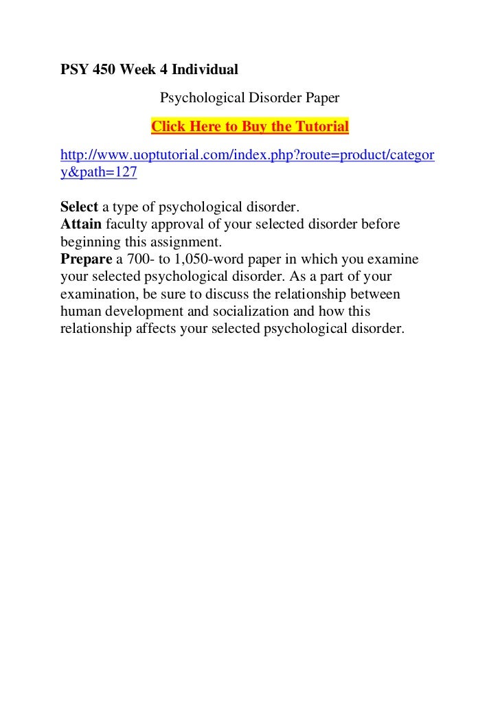 psy 450 week 4 psychological disorder paper Individualpsychological disorder paper(assignments section)select a type of psychological disorder (the disorder must be listed in the dsm-iv-tr as a specific psychological disorder)attain approval for your selected disorder before beginning this assignmentcomplete the worksheet found in the 'course materials' forum entitled week 4. psy 450 week 4 psychological disorder paper Individualpsychological disorder paper(assignments section)select a type of psychological disorder (the disorder must be listed in the dsm-iv-tr as a specific psychological disorder)attain approval for your selected disorder before beginning this assignmentcomplete the worksheet found in the 'course materials' forum entitled week 4.