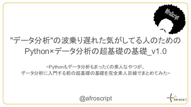 "データ分析"の波乗り遅れた気がしてる人のための
Python×データ分析の超基礎の基礎_v1.0
~Pythonもデータ分析もまったくの素人なやつが、
データ分析に入門する前の超基礎の基礎を完全素人目線でまとめてみた~
@afroscript
 