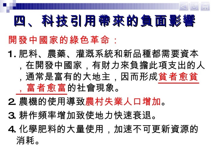 四、科技引用帶來的負面影響 <ul><li>開發中國家的綠色革命： </li></ul><ul><li>1. 肥料、農藥、灌溉系統和新品種都需要資本，在開發中國家，有財力來負擔此項支出的人，通常是富有的大地主，因而形成 貧者愈貧，富者愈富 的社...