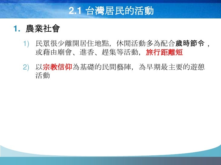 2.1 台灣居民的活動
1. 農業社會
 1) 民眾很少離開居住地點，休閒活動多為配合歲時節令，
    或藉由廟會、進香、趕集等活動，旅行距離短
 2) 以宗教信仰為基礎的民間藝陣，為早期最主要的遊憩
    活動
 
