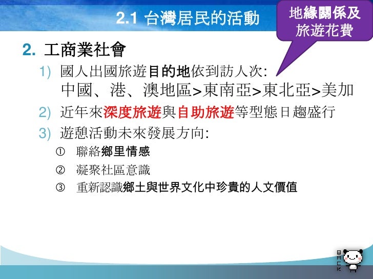 2.1 台灣居民的活動    地緣關係及
                      旅遊花費
2. 工商業社會
 1) 國人出國旅遊目的地依到訪人次:
  中國、港、澳地區>東南亞>東北亞>美加
 2) 近年來深度旅遊與自助旅遊等型態日趨盛行...