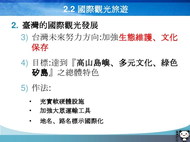 2.2 國際觀光旅遊
2. 臺灣的國際觀光發展
   3) 台灣未來努力方向:加強生態維護、文化
      保存
 4) 目標:達到『高山島嶼、多元文化、綠色
    矽島』之總體特色
 5) 作法:
  •   充實軟硬體設施
  •   ...