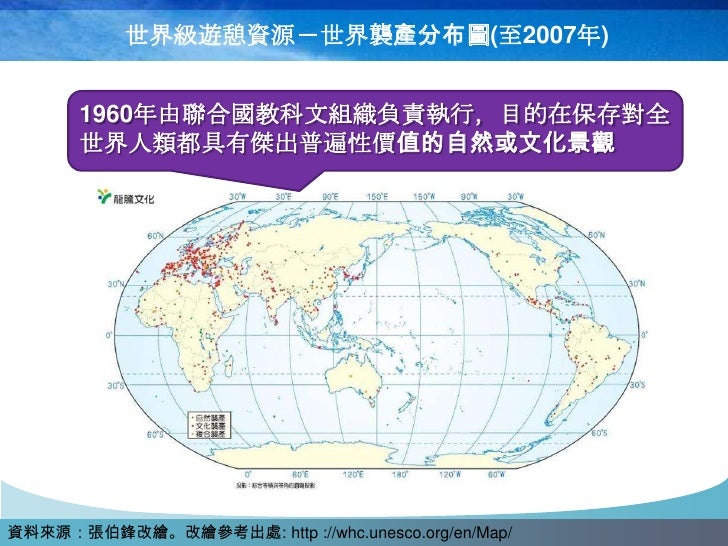 世界級遊憩資源－世界襲產分布圖(至2007年)


      1960年由聯合國教科文組織負責執行，目的在保存對全
      世界人類都具有傑出普遍性價值的自然或文化景觀




資料來源：張伯鋒改繪。改繪參考出處: http ://whc...