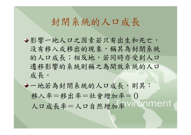 封閉系統的人口成長影響一地人口之因素若只有出生和死亡，没有移入或移出的現象，稱其為封閉系統的人口成長；相反地，若同時亦受到人口遷移影響的系統則稱之為開放系統的人口成長。一地若為封閉系統的人口成長，則其：移入率＝移出率＝社會增加率＝０人口成長率＝...