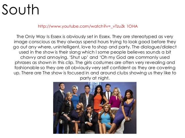 regional identity in the only way is essex essay The only way is essex (abbreviate as towie) is a reality series which follows some people living in essex, including a club promoter, a would-be model, a member of a girl band and two bar workers each episode features action filmed just a few days previously. regional identity in the only way is essex essay The only way is essex (abbreviate as towie) is a reality series which follows some people living in essex, including a club promoter, a would-be model, a member of a girl band and two bar workers each episode features action filmed just a few days previously.