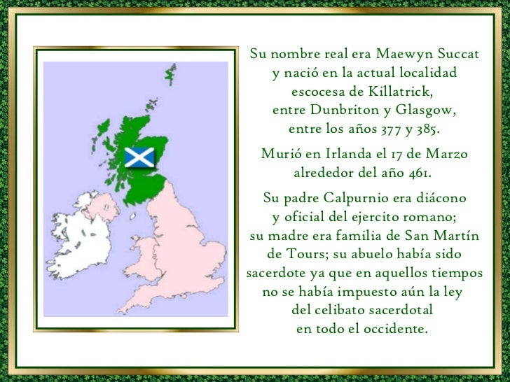 Su nombre real era Maewyn Succat y nació en la actual localidad escocesa de Killatrick,  entre Dunbriton y Glasgow, entre ...