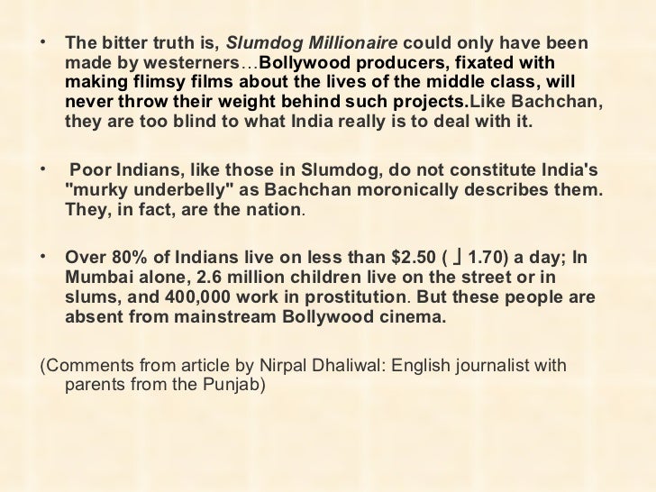 slumdog millionaire essay essay Introduction movies are precisely a vivid account of real life situation, which is dissimilar to a written work it is evident that every staged movie has its own intention, which is mainly to pass information to the target audience. slumdog millionaire essay essay Introduction movies are precisely a vivid account of real life situation, which is dissimilar to a written work it is evident that every staged movie has its own intention, which is mainly to pass information to the target audience.