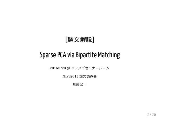 [論文解説]
Sparse PCA via Bipartite Matching
2016/1/20 @ ドワンゴセミナールーム
NIPS2015 論文読み会
加藤公一
1 / 19
 