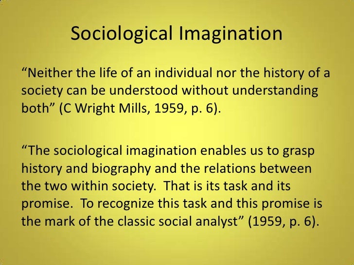 sociological imaginations The sociological imagination is a book written by sociologist c wright mills and published in 1959 his goal in writing this book was to try to reconcile two different and abstract concepts of social reality – the individual and society in doing so, mills challenged the dominant ideas within sociology and critiqued some of the. sociological imaginations The sociological imagination is a book written by sociologist c wright mills and published in 1959 his goal in writing this book was to try to reconcile two different and abstract concepts of social reality – the individual and society in doing so, mills challenged the dominant ideas within sociology and critiqued some of the.