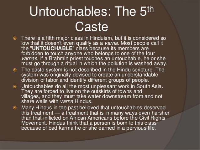 the untouchables in the caste system The caste system has been mainly criticised for its treatment of outcastes or untouchables this group has been termed the panchama (the fifth varna), collectively designating all who fall outside the regular four classes. the untouchables in the caste system The caste system has been mainly criticised for its treatment of outcastes or untouchables this group has been termed the panchama (the fifth varna), collectively designating all who fall outside the regular four classes.