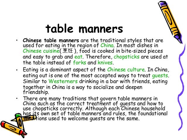 table manners in china essay As a country that pays great attention to courtesy, the food culture is deep rooted in china's history as a visitor or guest in either a chinese home or restaurant you will find that table manners are essential and the distinctive courtesies displayed will invariably add to the enjoyment of your meals and keep you in high spirits. table manners in china essay As a country that pays great attention to courtesy, the food culture is deep rooted in china's history as a visitor or guest in either a chinese home or restaurant you will find that table manners are essential and the distinctive courtesies displayed will invariably add to the enjoyment of your meals and keep you in high spirits.