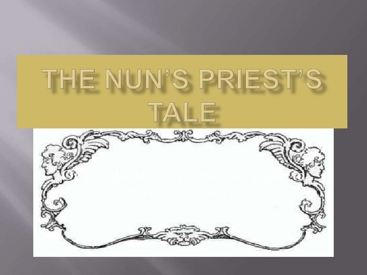 the nuns priests tale The canterbury tales by geoffrey chaucer the nun's priest’s tale summary the host asks the nun’s priest to be “merry of heart” in telling his tale the nun’s priest tells the following story: a poor widow and her daughters owned a small cottage with a fenced-in yard in the yard, they kept a number of chickens, including a rooster. the nuns priests tale The canterbury tales by geoffrey chaucer the nun's priest’s tale summary the host asks the nun’s priest to be “merry of heart” in telling his tale the nun’s priest tells the following story: a poor widow and her daughters owned a small cottage with a fenced-in yard in the yard, they kept a number of chickens, including a rooster.