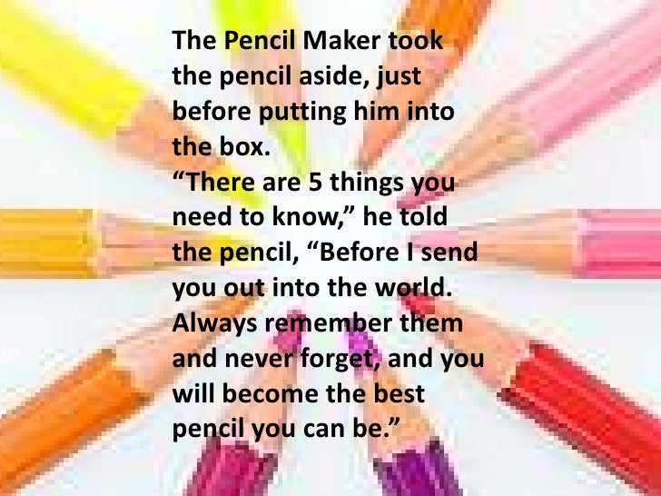 the parable of the pencil The pencil maker took the pencil aside, just before putting him into the box there are 5 things you need to know, he told the pencil, before i send you out into. the parable of the pencil The pencil maker took the pencil aside, just before putting him into the box there are 5 things you need to know, he told the pencil, before i send you out into.