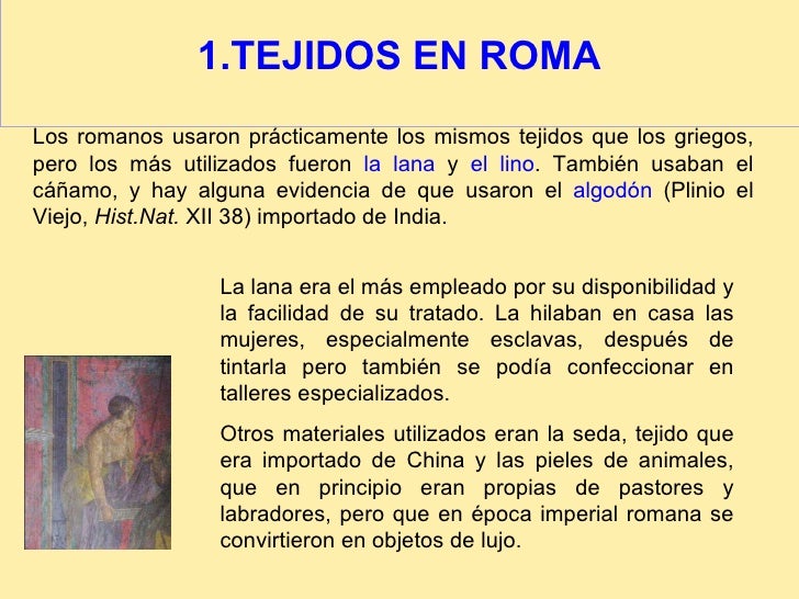 1.TEJIDOS EN ROMA Los romanos usaron prácticamente los mismos tejidos que los griegos, pero los más utilizados fueron  la ...