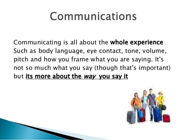 Communicating is all about the whole experience
Such as body language, eye contact, tone, volume,
pitch and how you frame ...