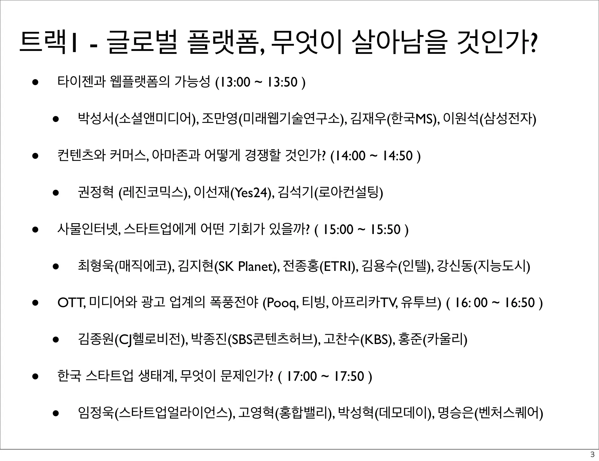 트랙1 - 글로벌 플랫폼, 무엇이 살아남을 것인가?
•

타이젠과 웹플랫폼의 가능성 (13:00 ~ 13:50 )

•
•

컨텐츠와 커머스, 아마존과 어떻게 경쟁할 것인가? (14:00 ~ 14:50 )

•
•

최형욱(매직에코), 김지현(SK Planet), 전종홍(ETRI), 김용수(인텔), 강신동(지능도시)

OTT, 미디어와 광고 업계의 폭풍전야 (Pooq, 티빙, 아프리카TV, 유투브) ( 16: 00 ~ 16:50 )

•
•

권정혁 (레진코믹스), 이선재(Yes24), 김석기(로아컨설팅)

사물인터넷, 스타트업에게 어떤 기회가 있을까? ( 15:00 ~ 15:50 )

•
•

박성서(소셜앤미디어), 조만영(미래웹기술연구소), 김재우(한국MS), 이원석(삼성전자)

김종원(CJ헬로비전), 박종진(SBS콘텐츠허브), 고찬수(KBS), 홍준(카울리)

한국 스타트업 생태계, 무엇이 문제인가? ( 17:00 ~ 17:50 )

•

임정욱(스타트업얼라이언스), 고영혁(홍합밸리), 박성혁(데모데이), 명승은(벤처스퀘어)
3

 