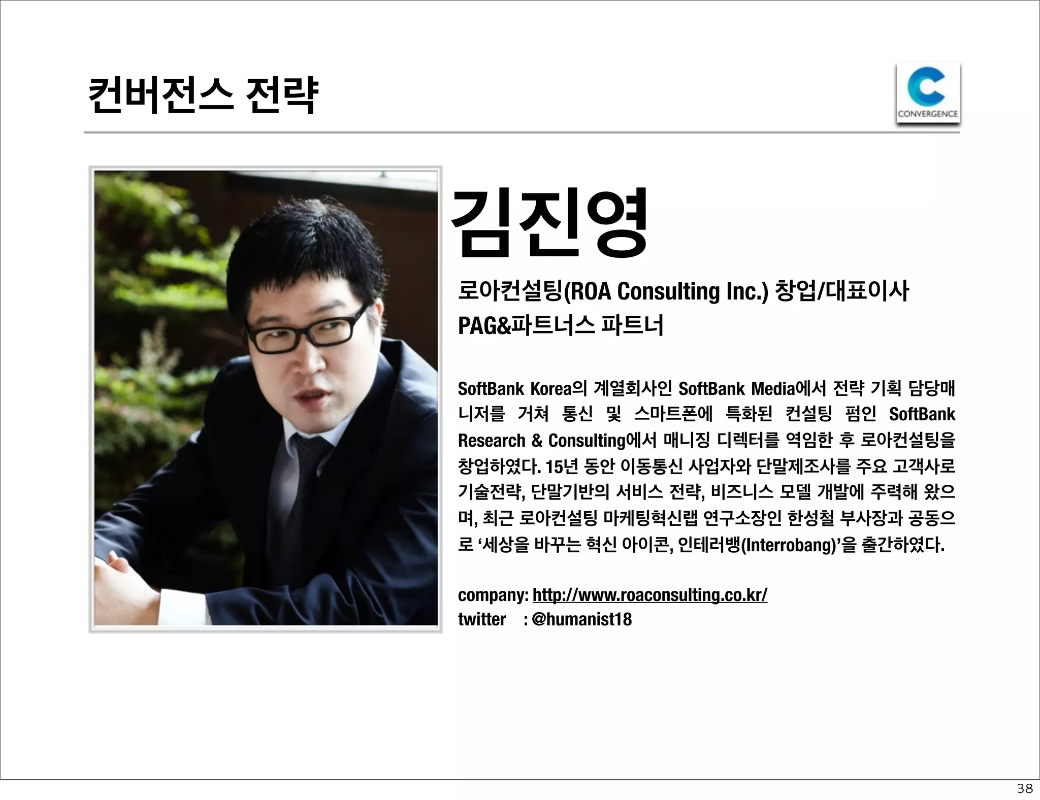 컨버전스 전략

김진영
로아컨설팅(ROA Consulting Inc.) 창업/대표이사
PAG&파트너스 파트너
SoftBank Korea의 계열회사인 SoftBank Media에서 전략 기획 담당매
니저를 거쳐 통신 및 스마트폰에 특화된 컨설팅 펌인 SoftBank
Research & Consulting에서 매니징 디렉터를 역임한 후 로아컨설팅을
창업하였다. 15년 동안 이동통신 사업자와 단말제조사를 주요 고객사로
기술전략, 단말기반의 서비스 전략, 비즈니스 모델 개발에 주력해 왔으
며, 최근 로아컨설팅 마케팅혁신랩 연구소장인 한성철 부사장과 공동으
로 ‘세상을 바꾸는 혁신 아이콘, 인테러뱅(Interrobang)’을 출간하였다.
company: http://www.roaconsulting.co.kr/
twitter : @humanist18

38

 