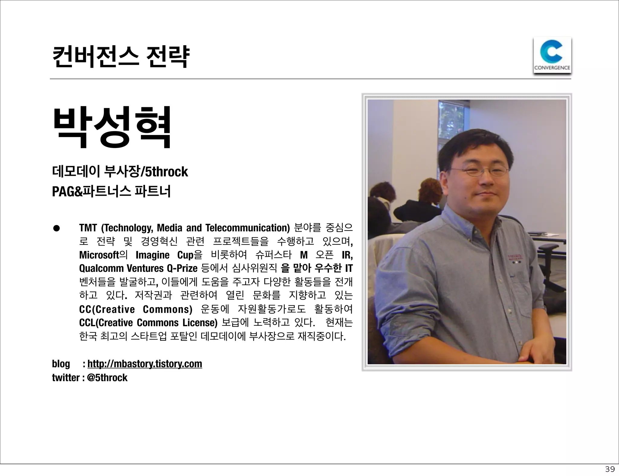 컨버전스 전략

박성혁
데모데이 부사장/5throck
PAG&파트너스 파트너

•

TMT (Technology, Media and Telecommunication) 분야를 중심으
로 전략 및 경영혁신 관련 프로젝트들을 수행하고 있으며,
Microsoft의 Imagine Cup을 비롯하여 슈퍼스타 M 오픈 IR,
Qualcomm Ventures Q-Prize 등에서 심사위원직 을 맡아 우수한 IT
벤처들을 발굴하고, 이들에게 도움을 주고자 다양한 활동들을 전개
하고 있다. 저작권과 관련하여 열린 문화를 지향하고 있는
CC(Creative Commons) 운동에 자원활동가로도 활동하여
CCL(Creative Commons License) 보급에 노력하고 있다. 현재는
한국 최고의 스타트업 포탈인 데모데이에 부사장으로 재직중이다.

blog : http://mbastory.tistory.com
twitter : @5throck

39

 