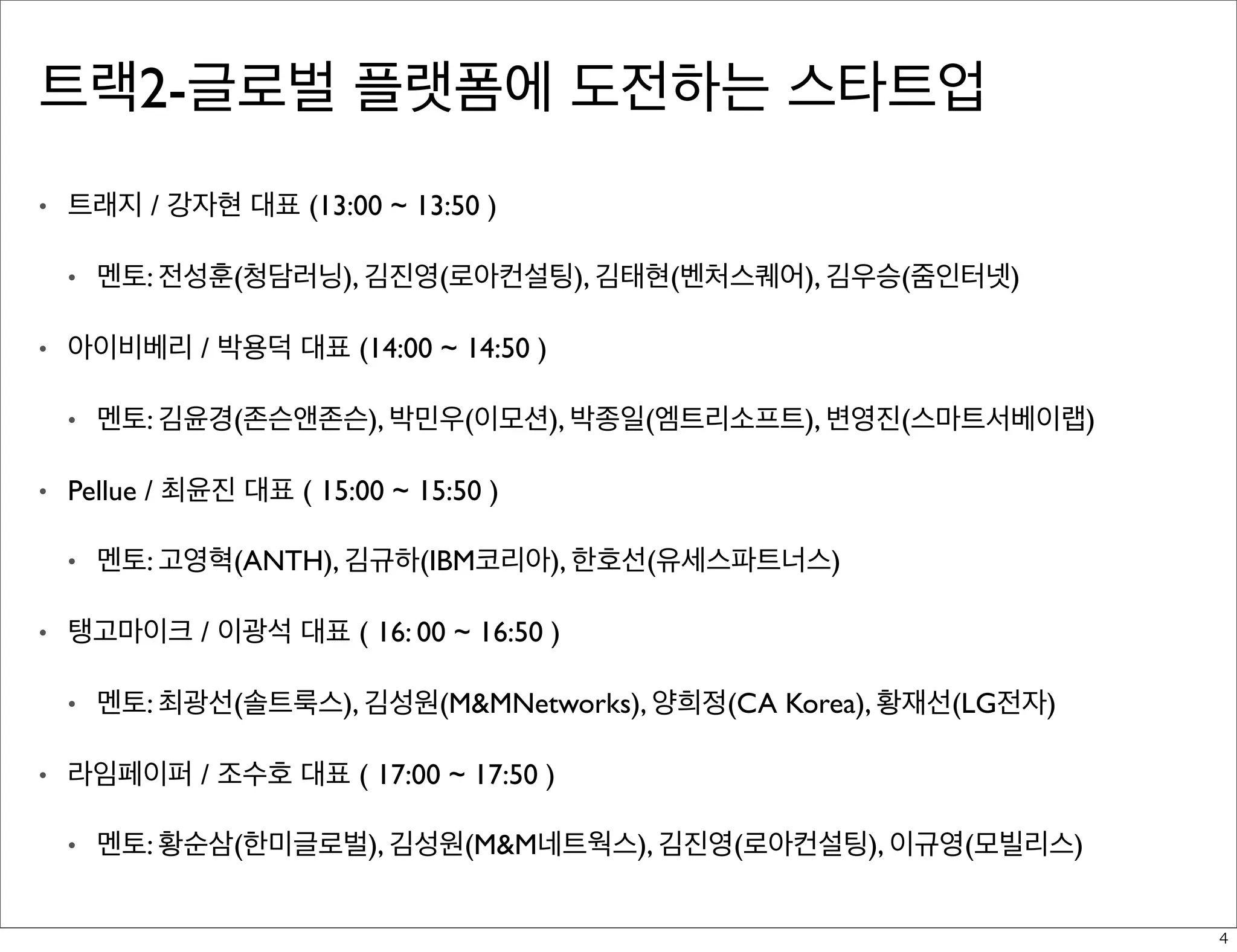트랙2-글로벌 플랫폼에 도전하는 스타트업
•

트래지 / 강자현 대표 (13:00 ~ 13:50 )
•

•

아이비베리 / 박용덕 대표 (14:00 ~ 14:50 )
•

•

멘토: 고영혁(ANTH), 김규하(IBM코리아), 한호선(유세스파트너스)

탱고마이크 / 이광석 대표 ( 16: 00 ~ 16:50 )
•

•

멘토: 김윤경(존슨앤존슨), 박민우(이모션), 박종일(엠트리소프트), 변영진(스마트서베이랩)

Pellue / 최윤진 대표 ( 15:00 ~ 15:50 )
•

•

멘토: 전성훈(청담러닝), 김진영(로아컨설팅), 김태현(벤처스퀘어), 김우승(줌인터넷)

멘토: 최광선(솔트룩스), 김성원(M&MNetworks), 양희정(CA Korea), 황재선(LG전자)

라임페이퍼 / 조수호 대표 ( 17:00 ~ 17:50 )
•

멘토: 황순삼(한미글로벌), 김성원(M&M네트웍스), 김진영(로아컨설팅), 이규영(모빌리스)
4

 