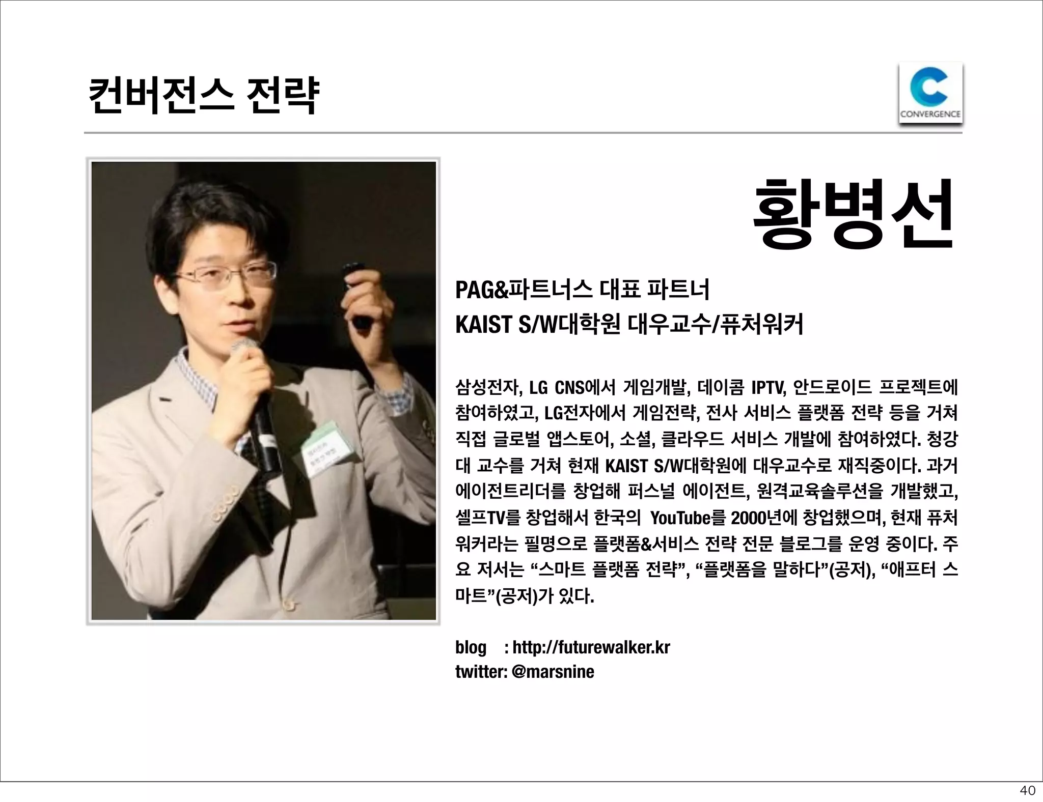 컨버전스 전략

황병선
PAG&파트너스 대표 파트너
KAIST S/W대학원 대우교수/퓨처워커
삼성전자, LG CNS에서 게임개발, 데이콤 IPTV, 안드로이드 프로젝트에
참여하였고, LG전자에서 게임전략, 전사 서비스 플랫폼 전략 등을 거쳐
직접 글로벌 앱스토어, 소셜, 클라우드 서비스 개발에 참여하였다. 청강
대 교수를 거쳐 현재 KAIST S/W대학원에 대우교수로 재직중이다. 과거
에이전트리더를 창업해 퍼스널 에이전트, 원격교육솔루션을 개발했고,
셀프TV를 창업해서 한국의 YouTube를 2000년에 창업했으며, 현재 퓨처
워커라는 필명으로 플랫폼&서비스 전략 전문 블로그를 운영 중이다. 주
요 저서는 “스마트 플랫폼 전략”, “플랫폼을 말하다”(공저), “애프터 스
마트”(공저)가 있다.
blog : http://futurewalker.kr
twitter: @marsnine

40

 