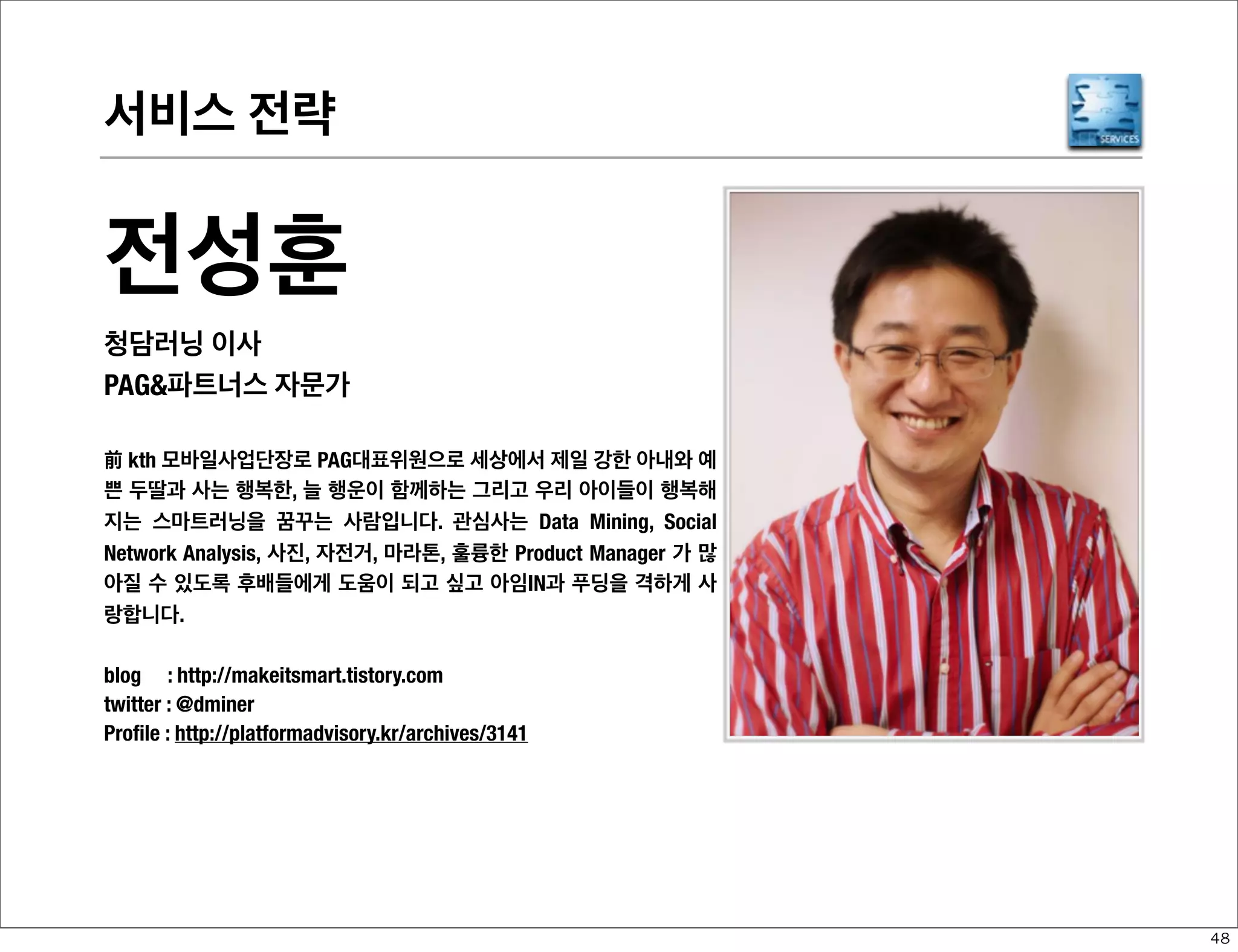 서비스 전략

김태현
인터넷전화/소셜웹 전문 블로거 /버섯돌이
PAG파트너스 자문가
인터넷전화(VoIP) 전문가로 인터넷전화와 소셜웹을 결합한 터치링 서비스
를 기획했고, 페이스북과 트위터를 비롯한 소셜웹의 급부상과 커뮤니케이
션 방식의 변화에 따라 소셜웹 전문 블로거로 활동중이다. 유저스토리랩
부사장으로 소셜웹 분석 서비스인 '트윗믹스'와 전문소셜웹 서비스인 '펫
러브즈미' 런칭했으며, 페이스북을 비롯한 소셜웹 동향을 담은 모바일앱인
'올댓페이스북' 출시했다.

blog : http://mushman.co.kr
Twitter : @mushman1970
Proﬁle : http://platformadvisory.kr/archives/3076

45

 