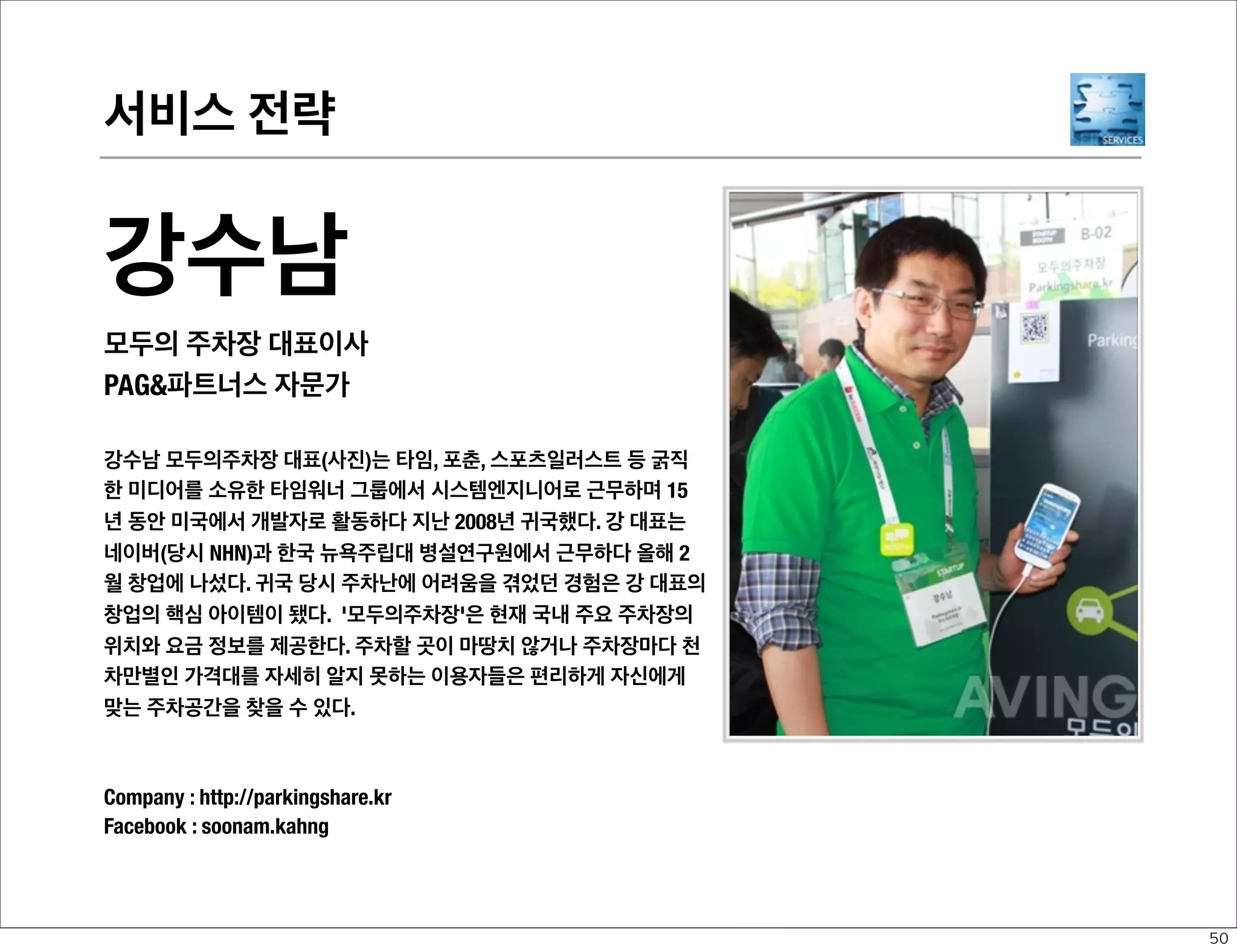 서비스 전략

황재선
LG 전자 Smart Solution Center 차장/네오비스
PAG파트너스 자문가
초등학교 5학년 때 정보처리기능사 자격증을 취득할 정도 로 IT에 대한 애
정이 남달랐으며, 마이크로소프트 MVP 활 동(2002~2007) 및 6권의 IT 관
련 서적을 집필, 번역하였다. 소프트뱅크미디어랩과 한국콘텐츠진흥원 뉴
미디어창업 스쿨 책임교수를 거치면서 국내 벤처기업의 비즈니스 개발, 전
략수립 등의 인큐베이팅 업무를 담당하였고, 현재는 모바일, 서비스, 플랫
폼에 대한 전략 및 기획업무를 담당하고있다. 최근 ‘2011 공공정보 매쉬업
경진대회’ 에서 대상(행안부 장관상)을 수상하기도 하였다.
blog : http://neovis.net/
Twitter : @neovis

47

 