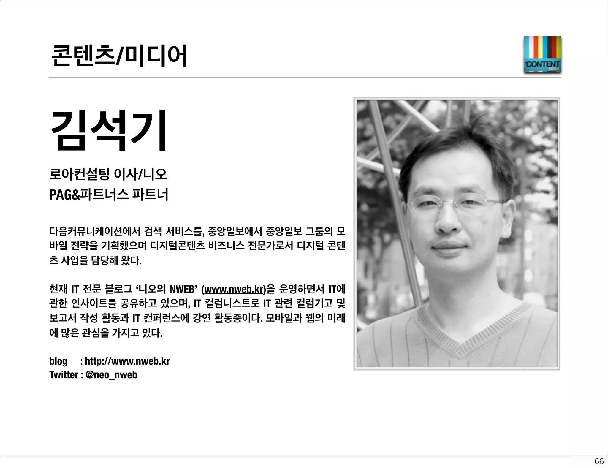 디바이스 플랫폼-WEB

전종홍
ETRI 책임연구원/Hollobit
1987년 2400bps 모뎀으로 PC통신 BBS를 운영하는 것으로 시작해 국내 웹 1세
대의 핵심 그룹이었던 WWW-KR 멤버로 1994년 “가자, 웹의 세계로” 저술에 참
여하는 등 국내 웹의 보급과 확산을 위한 많은 활동을 진행하여 왔다. 1999년
ETRI 입사 후로는 웹 기술 표준화 활동을 시작해 다수의 국내 표준과 KS 표준 등
을 제정. 2003년부터 W3C 대한민국 사무국 멤버로 활동하였고, 2005년부터는
모바일 웹 2.0과모바일OK 표준화를 시작, 2007년부터는 MobileWebAppsCamp
와 FutureCamp 등을 시작하여 유무선간 교류와 협력을 도모하였으며, 2008년부
터는 TTA 모바일 웹 실무반 의장, 증강현실 실무반 부의장 활동 중이며, 국제적으
로는 W3C, OMA 등의 표준화 기구에서 왕성한 활동 중이다.
2009년부터는 국내 최초의 하이브리드 웹 플랫폼인 HyWAI 플랫폼을 만들고 있
으며, 현재 관심분야는 미래 웹 운영체제 기술 및 웹 앱 기술, 웹 UI/UX 기술, 증강
브라우징 등의 미래 모바일 서비스 등이다.
blog : http://mobile2.tistory.com
twitter : @hollobit

55

 