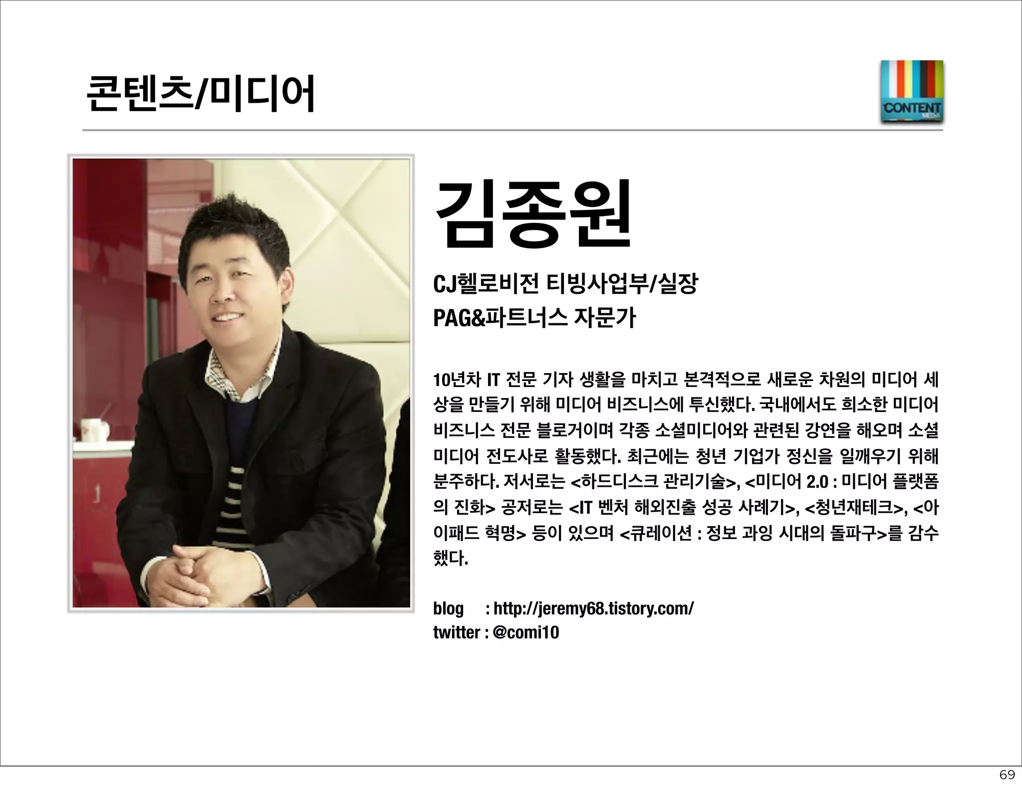 디바이스 플랫폼-NATIVE

이규영
모빌리스 창업자/대표이사
PAG파트너스 자문가
1992년 한메소프트에서 워드프로세서 개발을 시작으로 주로 이동통신사
의 모바일 웹브라우저 엔진과 모바일플랫폼 개발 업무를 주로 담당했다.
지속성 있고 건강한 소프트웨어 생태계 구축에 많은 관심을 가지고 있고,
현재에도 현업 개발 및 블로그 활동을 병행하고 있다. 최근에는 웹킷 웹브
라우저 엔진을 포함한 자바스크립트 프레임워크 및 웹 런타임 등의
HTML5 웹 플랫폼에도 연구개발을 하고 있으며, 웹타이포그래피를 위한
아웃라인 웹폰트 호스팅 서비스를 시작했다.
Company : http://www.mobilis.co.kr/
Blog
: http://qyleekr.blogspot.com/
Twitter : @qylee

58

 