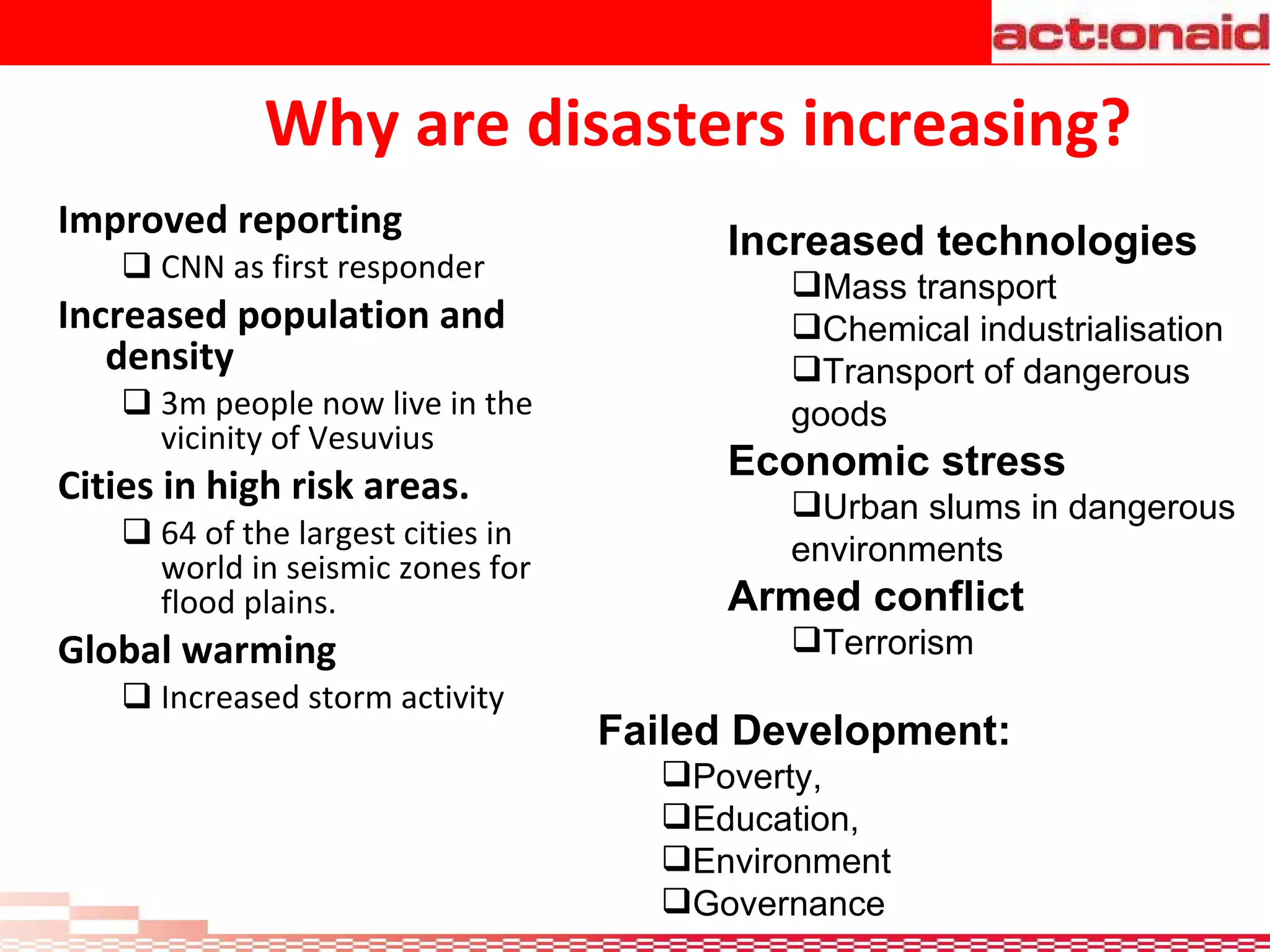 Why are disasters increasing? Improved reporting  CNN as first responder Increased population and density 3m people now live in the vicinity of Vesuvius Cities in high risk areas. 64 of the largest cities in world in seismic zones for flood plains. Global warming Increased storm activity Increased technologies Mass transport  Chemical industrialisation  Transport of dangerous goods Economic stress Urban slums in dangerous environments Armed conflict Terrorism Failed Development: Poverty,  Education, Environment Governance 