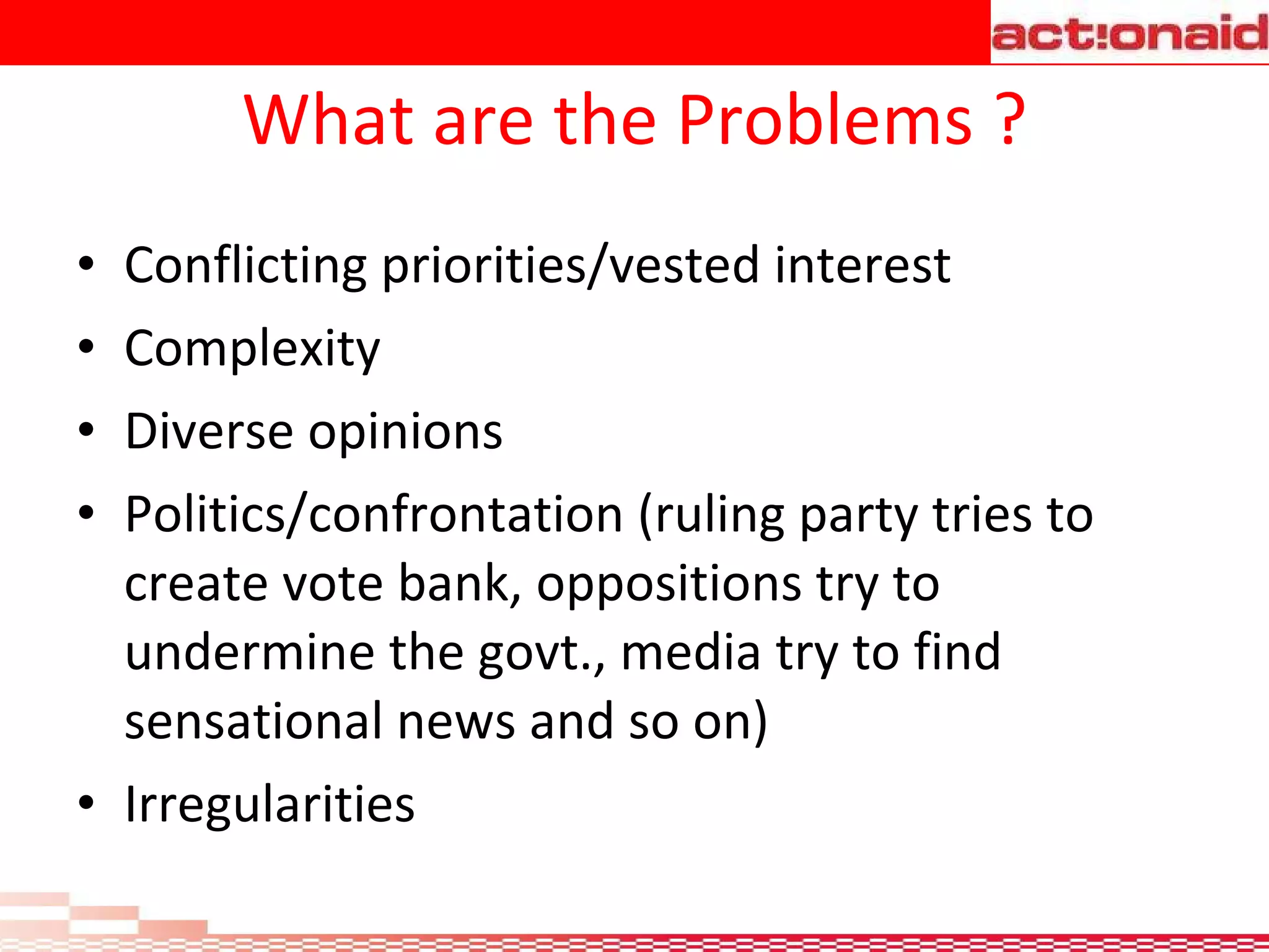 What are the Problems ? Conflicting priorities/vested interest Complexity Diverse opinions Politics/confrontation (ruling party tries to create vote bank, oppositions try to undermine the govt., media try to find sensational news and so on) Irregularities 