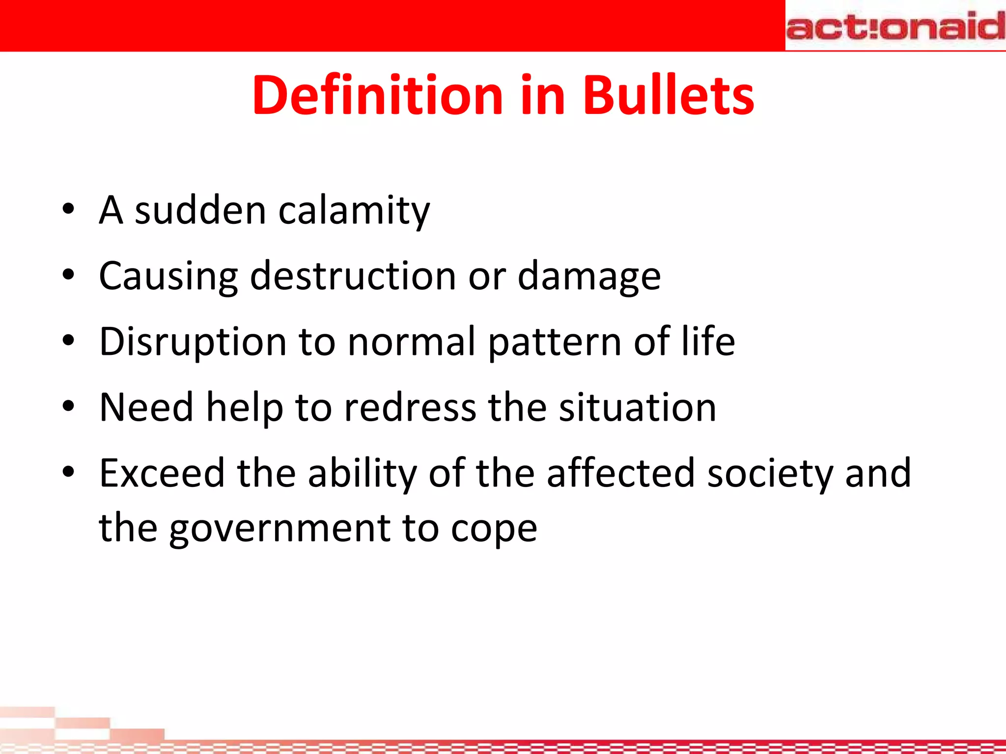 Definition in Bullets A sudden calamity Causing destruction or damage Disruption to normal pattern of life  Need help to redress the situation  Exceed the ability of the affected society and the government to cope 
