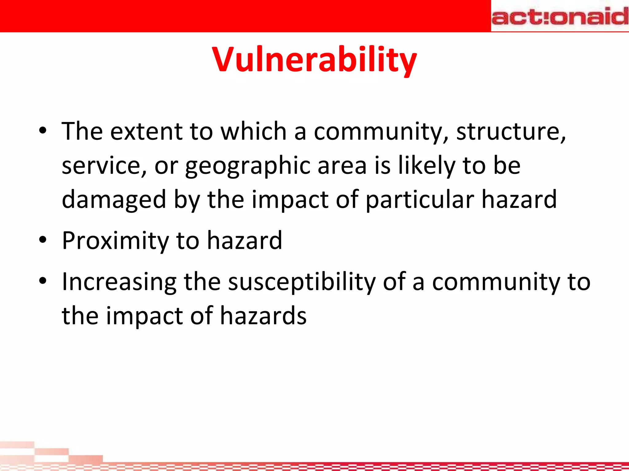 Vulnerability The extent to which a community, structure, service, or geographic area is likely to be damaged by the impact of particular hazard  Proximity to hazard  Increasing the susceptibility of a community to the impact of hazards   