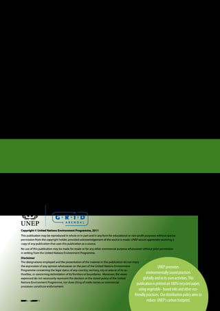 Citation
UNEP, 2011, Towards a Green Economy: Pathways to Sustainable Development and Poverty Eradication,
www.unep.org/greeneconomy
ISBN: 978-92-807-3143-9

Layout by UNEP/GRID-Arendal, www.grida.no




Copyright © United Nations Environment Programme, 2011
This publication may be reproduced in whole or in part and in any form for educational or non-profit purposes without special
permission from the copyright holder, provided acknowledgement of the source is made. UNEP would appreciate receiving a
copy of any publication that uses this publication as a source.
No use of this publication may be made for resale or for any other commercial purpose whatsoever without prior permission
in writing from the United Nations Environment Programme.
Disclaimer
The designations employed and the presentation of the material in this publication do not imply
the expression of any opinion whatsoever on the part of the United Nations Environment                       UNEP promotes
Programme concerning the legal status of any country, territory, city or area or of its au-
thorities, or concerning delimitation of its frontiers or boundaries. Moreover, the views           environmentally sound practices
expressed do not necessarily represent the decision or the stated policy of the United           globally and in its own activities. This
Nations Environment Programme, nor does citing of trade names or commercial
                                                                                             publication is printed on 100% recycled paper,
processes constitute endorsement.
                                                                                                using vegetable - based inks and other eco-
                                                                                            friendly practices. Our distribution policy aims to
Version -- 02.11.2011                                                                                reduce UNEP’s carbon footprint.
 