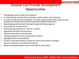Disaster Can Provide Development Opportunities Through gain access relief and assistance It is formulated new plan Due to disaster, which creates new initiatives In order to reduce losses of disaster, it creates opportunities with respect to new investment, reconstruction and environment worthy situation etc. Rebuilding hazard resistant housing through self-help programs Loan funds for small business Technical improvements in "life line" systems Upgrading transport infrastructure Telecommunication improvements Training programs for new construction workers Highlights areas of vulnerability Creates a favorable political climate for social and economic changes Results in injections of capital from donors Allows destroyed problem areas to be rebuilt more safely. 
