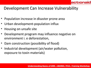Development   Can Increase Vulnerability Population increase in disaster prone area Urban development-population influx Housing on unsafe site Development program may influence negative on environment i. e deforestation,  Dam construction (possibility of flood)  Industrial development (air/water pollution, exposure to toxin materials) 