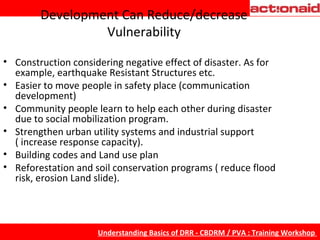 Development Can Reduce/decrease Vulnerability Construction considering negative effect of disaster. As for example, earthquake Resistant Structures etc. Easier to move people in safety place (communication development) Community people learn to help each other during disaster due to social mobilization program. Strengthen urban utility systems and industrial support ( increase response capacity). Building codes and Land use plan  Reforestation and soil conservation programs ( reduce flood risk, erosion Land slide). 