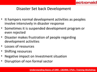 Disaster Set back Development It hampers normal development activities as peoples involve intensively in disaster response Sometimes it is suspended development program or even rejected Disaster makes frustration of people regarding development activities Losses of resources Shifting resources Negative impact on Investment situation Disruption of non formal sector 